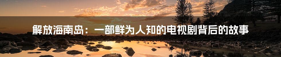解放海南岛:一部鲜为人知的电视剧背后的故事