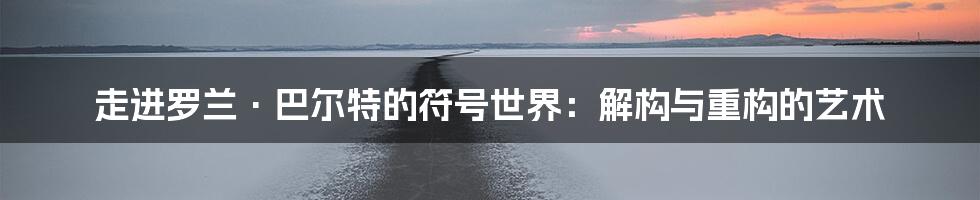 走进罗兰·巴尔特的符号世界:解构与重构的艺术