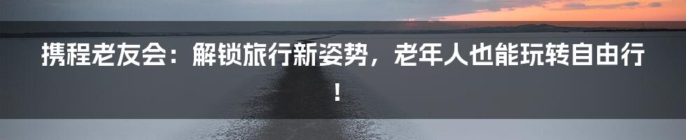 携程老友会:解锁旅行新姿势,老年人也能玩转自由行!