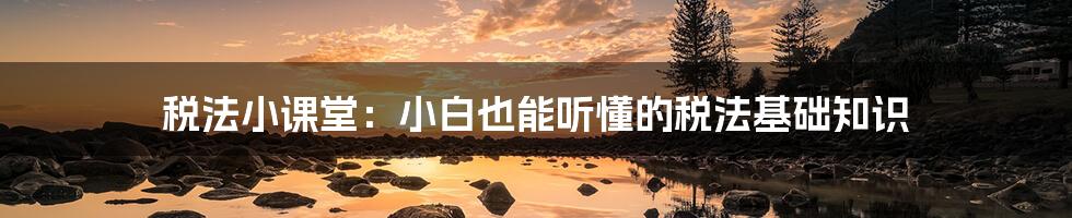税法小课堂:小白也能听懂的税法基础知识