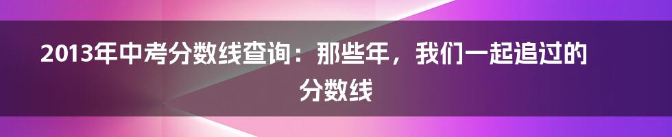 2013年中考分数线查询:那些年,我们一起追过的分数线