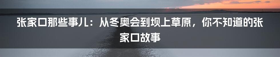 张家口那些事儿:从冬奥会到坝上草原,你不知道的张家口故事