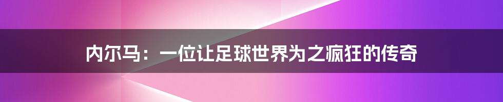 内尔马:一位让足球世界为之疯狂的传奇