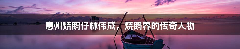 惠州烧鹅仔林伟成,烧鹅界的传奇人物