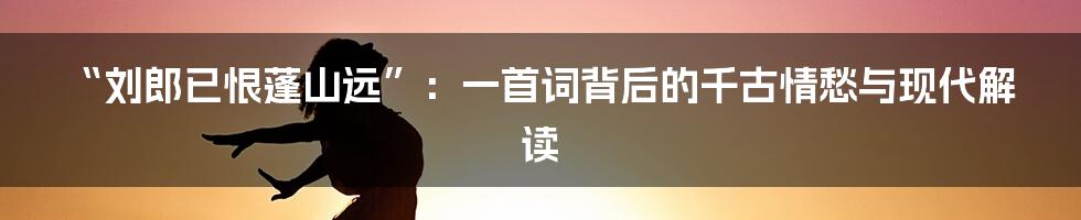 “刘郎已恨蓬山远”:一首词背后的千古情愁与现代解读