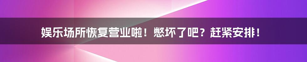娱乐场所恢复营业啦!憋坏了吧?赶紧安排!