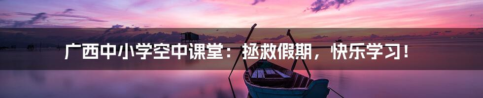 广西中小学空中课堂:拯救假期,快乐学习!