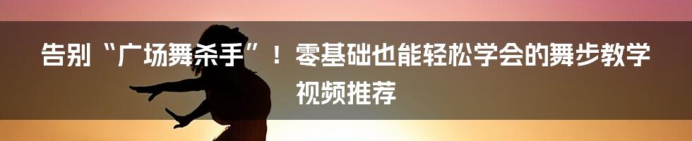 告别“广场舞杀手”!零基础也能轻松学会的舞步教学视频推荐