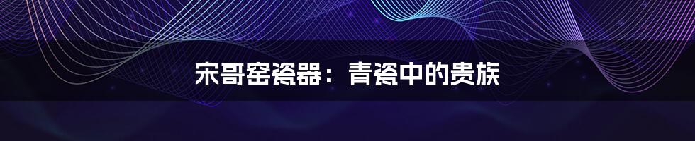 宋哥窑瓷器:青瓷中的贵族