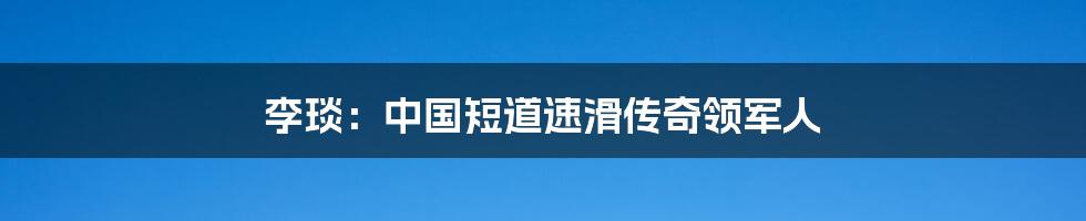 李琰:中国短道速滑传奇领军人