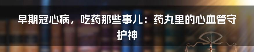 早期冠心病,吃药那些事儿:药丸里的心血管守护神