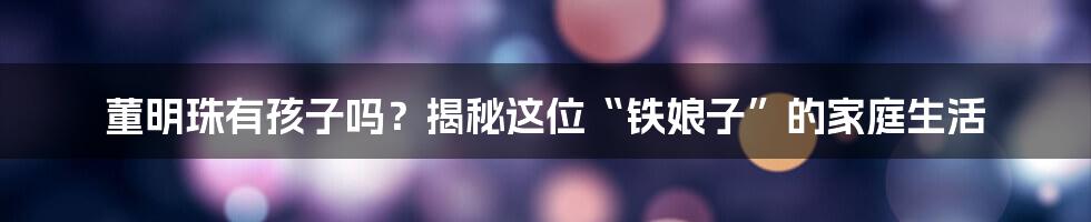 董明珠有孩子吗?揭秘这位“铁娘子”的家庭生活