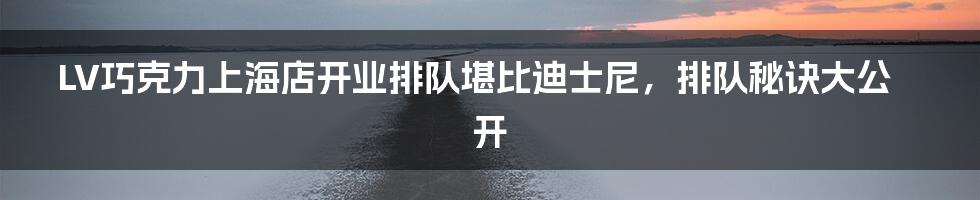 LV巧克力上海店开业排队堪比迪士尼,排队秘诀大公开