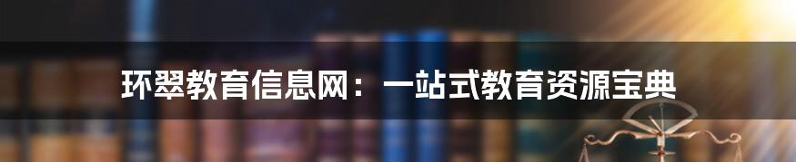 环翠教育信息网:一站式教育资源宝典