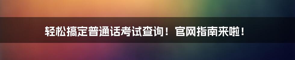 轻松搞定普通话考试查询!官网指南来啦!
