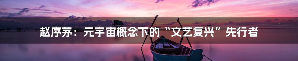 赵序茅:元宇宙概念下的“文艺复兴”先行者