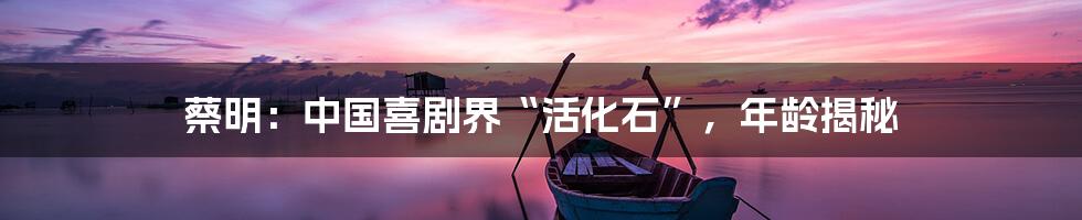 蔡明:中国喜剧界“活化石”,年龄揭秘