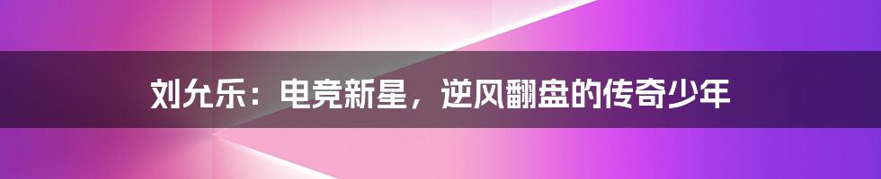 刘允乐:电竞新星,逆风翻盘的传奇少年