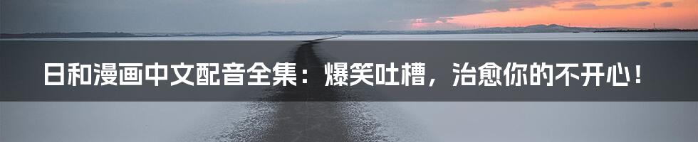 日和漫画中文配音全集:爆笑吐槽,治愈你的不开心!