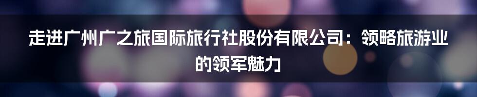 走进广州广之旅国际旅行社股份有限公司：领略旅游业的领军魅力