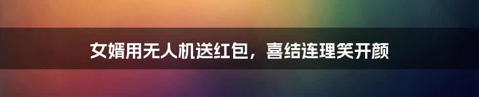 女婿用无人机送红包,喜结连理笑开颜