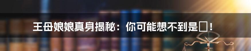 王母娘娘真身揭秘:你可能想不到是祂!