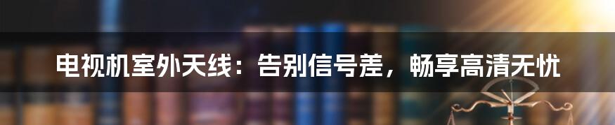 电视机室外天线:告别信号差,畅享高清无忧
