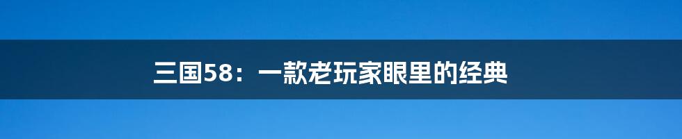 三国58:一款老玩家眼里的经典