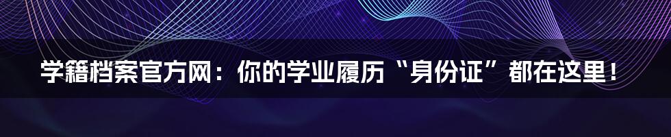 学籍档案官方网:你的学业履历“身份证”都在这里!