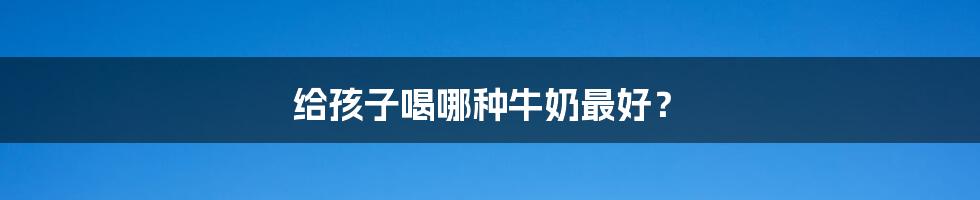给孩子喝哪种牛奶最好?
