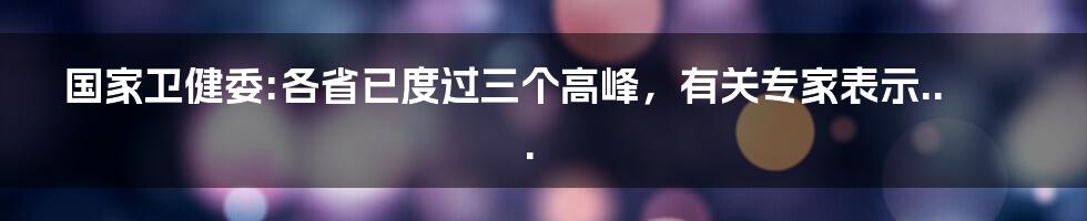 国家卫健委:各省已度过三个高峰,有关专家表示...