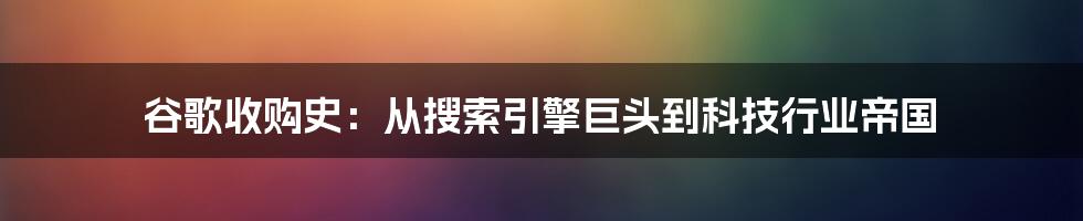 谷歌收购史:从搜索引擎巨头到科技行业帝国