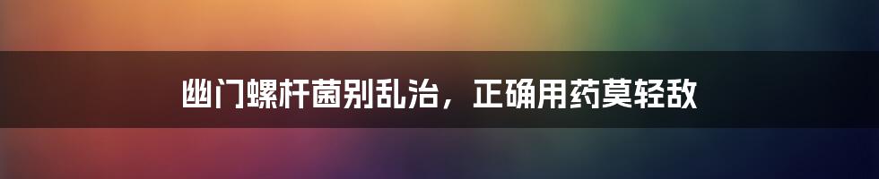幽门螺杆菌别乱治,正确用药莫轻敌