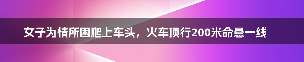 女子为情所困爬上车头,火车顶行200米命悬一线