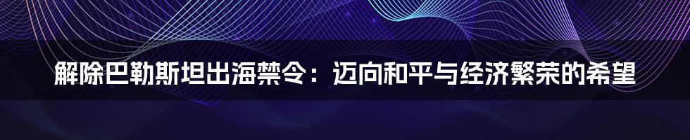 解除巴勒斯坦出海禁令:迈向和平与经济繁荣的希望