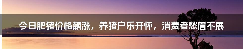 今日肥猪价格飙涨,养猪户乐开怀,消费者愁眉不展