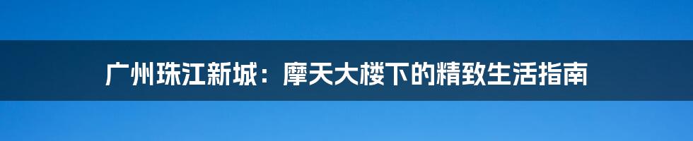 广州珠江新城:摩天大楼下的精致生活指南