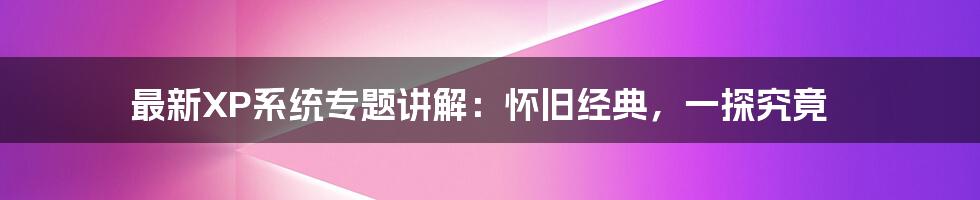 最新XP系统专题讲解:怀旧经典,一探究竟