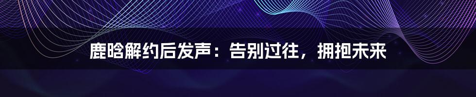 鹿晗解约后发声:告别过往,拥抱未来