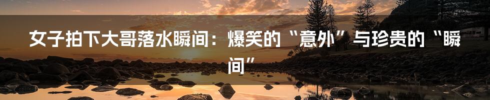 女子拍下大哥落水瞬间:爆笑的“意外”与珍贵的“瞬间”