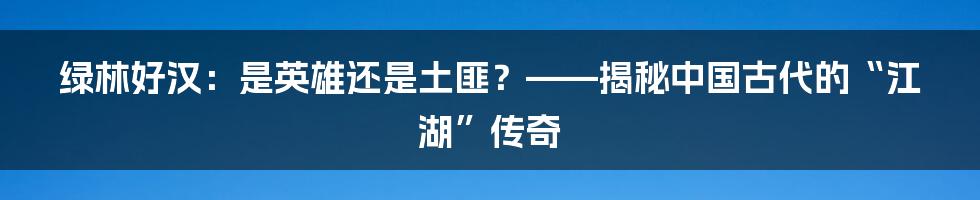 绿林好汉:是英雄还是土匪?——揭秘中国古代的“江湖”传奇
