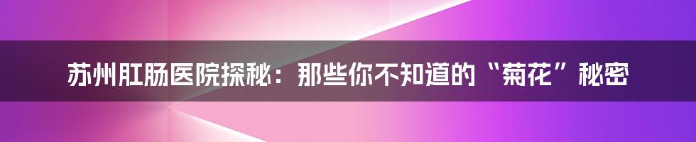 苏州肛肠医院探秘:那些你不知道的“菊花”秘密