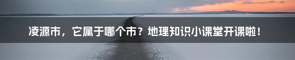 凌源市,它属于哪个市?地理知识小课堂开课啦!