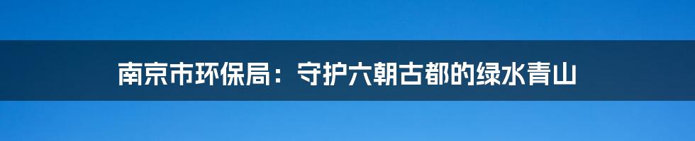 南京市环保局:守护六朝古都的绿水青山