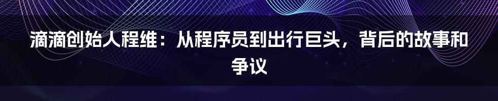 滴滴创始人程维:从程序员到出行巨头,背后的故事和争议