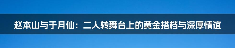 赵本山与于月仙:二人转舞台上的黄金搭档与深厚情谊