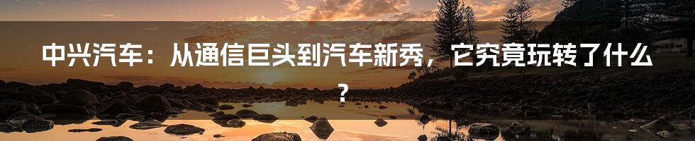中兴汽车:从通信巨头到汽车新秀,它究竟玩转了什么?