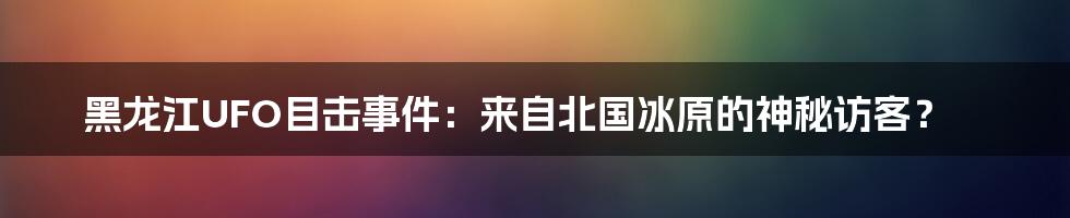 黑龙江UFO目击事件:来自北国冰原的神秘访客?