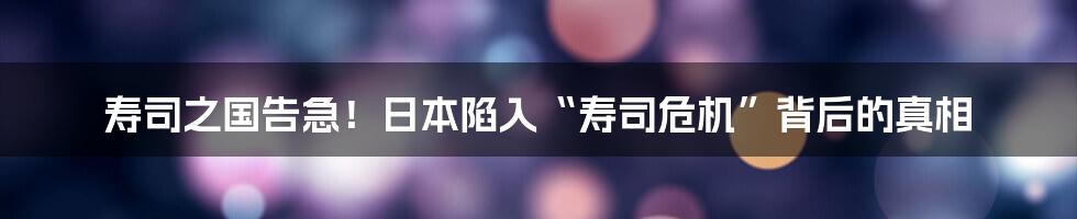 寿司之国告急!日本陷入“寿司危机”背后的真相