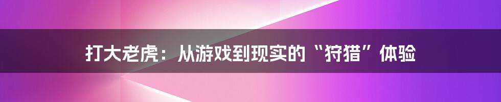 打大老虎:从游戏到现实的“狩猎”体验